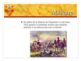 Militaire. En début de la debacle de Napoleón il a été dans 1812 quand il a prétendu donner une solution militaire à ses désaccords avec la Russie. 
