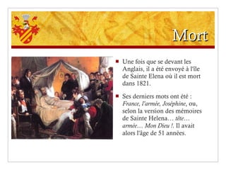 Mort Une fois que se devant les Anglais, il a été envoyé à l'île de Sainte Elena où il est mort dans 1821. Ses derniers mots ont été :  France, l'armée, Joséphine , ou, selon la version des mémoires de Sainte Helena…  tête… armée… Mon Dieu ! . Il avait alors l'âge de 51 années. 