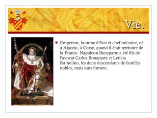 Vie. Empereur, homme d'Etat et chef militaire, né à Ajaccio, á Corse, quand il était territoire de la France. Napoleon Bonaparte a été fils de l'avocat Carlos Bonaparte et Leticia Ramolino, les deux descendants de familles nobles, mais sans fortune. 
