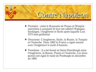 Contre Napoleon Première : entre le Royaume de Prusia et l'Empire autrichien à auxquels ils leur ont adhéré l'Espagne, Sardaigne, l'Angleterre et Sicile après laquelle Luis XVI était guillotiné. Deucieme: L'Angleterre, Sicile, la Russie, la Turquie et l'Autriche. Dans 1802 la France a signé ensuite avec l'Angleterre le traité d'Amiens. Troisième : il a été formé en Saint Petersburgh entre l'Angleterre, la Russie, Prusia et l'Autriche. Les deux parties ont signé le traité de Presburgh en décembre de 1805. 