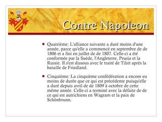 Contre Napoleon Quatrième: L'alliance suivante a duré moins d'une année, parce qu'elle a commencé en septembre de de 1806 et a fini en juillet de de 1807. Celle-ci a été conformée par la Suède, l'Angleterre, Prusia et la Russie. Il s'est dissous avec le traité de Tilsit après la bataille de Friedland. Cinquième: La cinquième confédération a encore eu moins de durée que ce qui est précédente puisqu'elle a duré depuis avril de de 1809 à octobre de cette même année. Celle-ci a terminé avec la défaite de de ce qui est autrichiens en Wagram et la paix de Schönbrunn. 