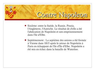 Contre Napoleon Sixième: entre la Suède, la Russie, Prusia, l'Angleterre, l'Autriche. Le résultat de d'elle a été l'abdication de Napoleón et son emprisonnement dans l'île d'Elbe. Septièmement : La septième des unions a été formée à Vienne dans 1815 après le retour de Napoleón à Paris en échappant de l'île d'Île d'Elbe. Napoleón a été mis en échec dans la bataille de Waterloo. 