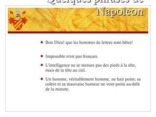 Quelques phrases de Napoleon Bon Dieu! que les hommes de lettres sont bêtes! Impossible n'est pas français.  L'intelligence ne se mesure pas des pieds à la tête, mais de la tête au ciel.  Un homme, véritablement homme, ne hait point; sa colère et sa mauvaise humeur ne vont point au-delà de la minute. 