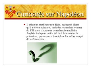 Curiosités sur Napoléon Il existe un mythe sur son décès, beaucoup disent qu'il a été empoisonné, mais des recherches récentes du FBI et un laboratoire de recherche nucléaire Anglais, indiquent qu'il a été du à l'antimoine de potassium, que mauvais le ont dosé les médecins qui de la s'occupaient. 