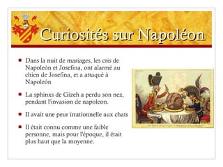 Curiosités sur Napoléon Dans la nuit de mariages, les cris de Napoleón et Josefina, ont alarmé au chien de Josefina, et a attaqué à Napoleón La sphinxs de Gizeh a perdu son nez, pendant l'invasion de napoleon.  Il avait une peur irrationnelle aux chats Il était connu comme une faible personne, mais pour l'époque, il était plus haut que la moyenne. 