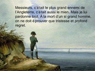Messieurs, c’était le plus grand ennemi de l’Angleterre, c’était aussi le mien. Mais je lui pardonne tout. À la mort d’un si grand homme, on ne doit éprouver que tristesse et profond regret. 