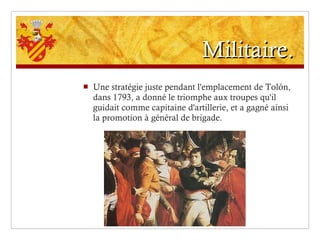 Militaire. Une stratégie juste pendant l'emplacement de Tolón, dans 1793, a donné le triomphe aux troupes qu'il guidait comme capitaine d'artillerie, et a gagné ainsi la promotion à général de brigade. 