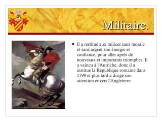 Militaire. Il a restitué aux milices sans morale et sans argent son énergie et confiance, pour aller après de nouveaux et importants triomphes. Il a vaincu à l'Autriche, donc il a institué la République romaine dans 1798 et plus tard a dirigé son attention envers l'Angleterre. 