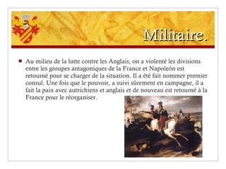 Militaire. Au milieu de la lutte contre les Anglais, on a violenté les divisions entre les groupes antagoniques de la France et Napoleón est retourné pour se charger de la situation. Il a été fait nommer premier consul. Une fois que le pouvoir, a suivi sûrement en campagne, il a fait la paix avec autrichiens et anglais et de nouveau est retourné à la France pour le réorganiser. 