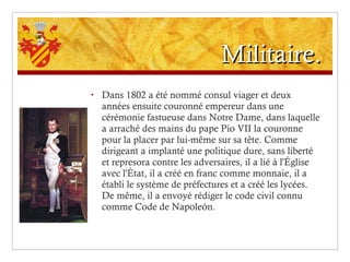 Militaire. Dans 1802 a été nommé consul viager et deux années ensuite couronné empereur dans une cérémonie fastueuse dans Notre Dame, dans laquelle a arraché des mains du pape Pío VII la couronne pour la placer par lui-même sur sa tête. Comme dirigeant a implanté une politique dure, sans liberté et represora contre les adversaires, il a lié à l'Église avec l'État, il a créé en franc comme monnaie, il a établi le système de préfectures et a créé les lycées. De même, il a envoyé rédiger le code civil connu comme Code de Napoleón. 