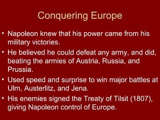 Conquering Europe
• Napoleon knew that his power came from his
military victories.
• He believed he could defeat any army, and did,
beating the armies of Austria, Russia, and
Prussia.
• Used speed and surprise to win major battles at
Ulm, Austerlitz, and Jena.
• His enemies signed the Treaty of Tilsit (1807),
giving Napoleon control of Europe.

 