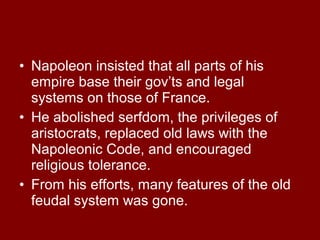 • Napoleon insisted that all parts of his
empire base their gov’ts and legal
systems on those of France.
• He abolished serfdom, the privileges of
aristocrats, replaced old laws with the
Napoleonic Code, and encouraged
religious tolerance.
• From his efforts, many features of the old
feudal system was gone.

 