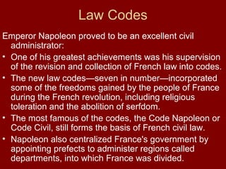 Law Codes
Emperor Napoleon proved to be an excellent civil
administrator:
• One of his greatest achievements was his supervision
of the revision and collection of French law into codes.
• The new law codes—seven in number—incorporated
some of the freedoms gained by the people of France
during the French revolution, including religious
toleration and the abolition of serfdom.
• The most famous of the codes, the Code Napoleon or
Code Civil, still forms the basis of French civil law.
• Napoleon also centralized France's government by
appointing prefects to administer regions called
departments, into which France was divided.

 