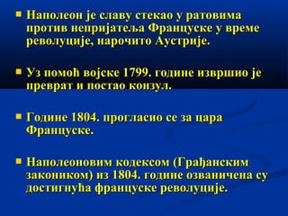 

Наполеон је славу стекао у ратовима
против непријатеља Француске у време
револуције, нарочито Аустрије.



Уз помоћ војске 1799. године извршио је
преврат и постао конзул.



Године 1804. прогласио се за цара
Француске.



Наполеоновим кодексом (Грађанским
закоником) из 1804. године озваничена су
достигнућа француске револуције.

 