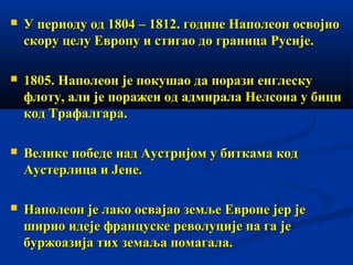

У периоду од 1804 – 1812. године Наполеон освојио
скору целу Европу и стигао до граница Русије.



1805. Наполеон је покушао да порази енглеску
флоту, али је поражен од адмирала Нелсона у бици
код Трафалгара.



Велике победе над Аустријом у биткама код
Аустерлица и Јене.



Наполеон је лако освајао земље Европе јер је
ширио идеје француске револуције па га је
буржоазија тих земаља помагала.

 