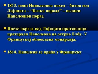 

1813. нови Наполеонов поход – битка код
Лајпцига – “Битка народа” – велики
Наполеонов пораз.



После пораза код Лајпцига противници
протерали Наполеона на острво Елбу. У
Француској обновљена монархија.



1814. Наполеон се враћа у Француску

 