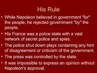 His Rule
• While Napoleon believed in government "for"
the people, he rejected government "by" the
people.
• His France was a police state with a vast
network of secret police and spies.
• The police shut down plays containing any hint
of disagreement or criticism of the government.
• The press was controlled by the state.
• It was impossible to express an opinion without
Napoleon's approval.
 