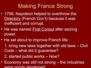 Making France Strong
• 1799, Napoleon helped to overthrow the
Directory (French Gov’t) because it was
inefficient and corrupt.
• He was named First Consul after seizing
power.
• He set about to improve French life:
1. bring new laws together with old laws – Civil
Code – what did it guarantee?
2. started public works – How?
• Economy was still not strong – the industries
 