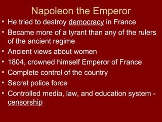 Napoleon the Emperor
• He tried to destroy democracy in France
• Became more of a tyrant than any of the rulers
of the ancient regime
• Ancient views about women
• 1804, crowned himself Emperor of France
• Complete control of the country
• Secret police force
• Controlled media, law, and education system -
censorship
 