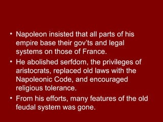 • Napoleon insisted that all parts of his
empire base their gov’ts and legal
systems on those of France.
• He abolished serfdom, the privileges of
aristocrats, replaced old laws with the
Napoleonic Code, and encouraged
religious tolerance.
• From his efforts, many features of the old
feudal system was gone.
 