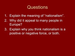 Questions
1. Explain the meaning of “nationalism”.
2. Why did it appeal to many people in
Europe?
3. Explain why you think nationalism is a
positive or negative force, or both.
 