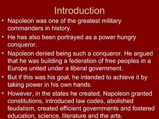 Introduction
• Napoleon was one of the greatest military
commanders in history.
• He has also been portrayed as a power hungry
conqueror.
• Napoleon denied being such a conqueror. He argued
that he was building a federation of free peoples in a
Europe united under a liberal government.
• But if this was his goal, he intended to achieve it by
taking power in his own hands.
• However, in the states he created, Napoleon granted
constitutions, introduced law codes, abolished
feudalism, created efficient governments and fostered
education, science, literature and the arts.
 