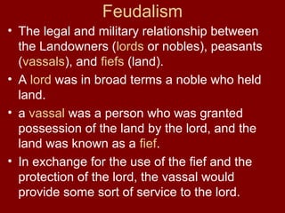 Feudalism
• The legal and military relationship between
the Landowners (lords or nobles), peasants
(vassals), and fiefs (land).
• A lord was in broad terms a noble who held
land.
• a vassal was a person who was granted
possession of the land by the lord, and the
land was known as a fief.
• In exchange for the use of the fief and the
protection of the lord, the vassal would
provide some sort of service to the lord.
 