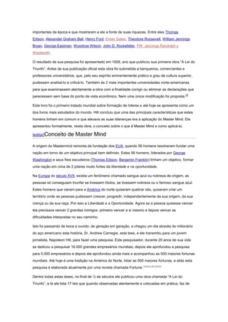 importantes da época e que mostraram a ele a fonte de suas riquezas. Entre eles Thomas
Edison, Alexander Graham Bell, Henry Ford, Elmer Gates, Theodore Roosevelt, William Jennings
Bryan, George Eastman, Woodrow Wilson, John D. Rockefeller, FW. Jennings Randolph y
Woolworth.
O resultado de sua pesquisa foi apresentado em 1928, ano que publicou sua primeira obra “A Lei do
Triunfo”. Antes de sua publicação oficial esta obra foi submetida a banqueiros, comerciantes e
professores universitários, que, pelo seu espírito eminentemente prático e grau de cultura superior,
pudessem analisá-lo e criticá-lo. Também às 2 mais importantes universidades norte-americanas
para que examinassem atentamente a obra com a finalidade corrigir ou eliminar as declarações que
parecessem sem base do ponto de vista econômico. Nem uma única modificação foi proposta.[3]
Este livro foi o primeiro tratado mundial sobre formação de líderes e até hoje se apresenta como um
dos livros mais estudados do mundo. Hill concluiu que uma das principais características que estes
homens tinham em comum e que elevava as suas lideranças era a aplicação do Master Mind. Ele
apresentou formalmente, nesta obra, o conceito sobre o que é Master Mind e como aplicá-lo.
[editar]Conceito de Master Mind
A origem do Mastermind remonta da fundação dos EUA, quando 56 homens resolveram fundar uma
nação em torno de um objetivo principal bem definido. Estes 56 homens, liderados por George
Washington e seus fieis escudeiros (Thomas Edison, Benjamin Franklin) tinham um objetivo, formar
uma nação em cima de 2 pilares muito fortes da liberdade e na oportunidade.
Na Europa do século XVII, existia um fenômeno chamado sangue azul ou nobreza de origem, as
pessoas só conseguiam triunfar se tivessem títulos, se tivessem nobreza ou o famoso sangue azul.
Estes homens que vieram para a América do norte quiseram quebrar isto, quiseram criar um
território onde as pessoas pudessem crescer, progredir, independentemente da sua origem, da sua
crença ou da sua raça. Por isso a Liberdade e a Oportunidade. Agora se a pessoa quisesse vencer
ela precisava vencer 2 grandes inimigos: primeiro vencer a si mesmo e depois vencer as
dificuldades interpostas no seu caminho.
Isto foi passando de boca a ouvido, de geração em geração, e chegou um dia através do milionário
do aço americano esta história, Sr. Andrew Carnegie, esta tese, e ele transmitiu para um jovem
jornalista, Napoleon Hill, para fazer uma pesquisa. Este pesquisador, durante 20 anos de sua vida
se dedicou a pesquisar 16.000 grandes empresários mundiais, depois ele aprofundou a pesquisa
para 5.000 empresários e depois ele aprofundou ainda mais e acompanhou as 500 maiores fortunas
mundiais. Até hoje é uma tradição na América do Norte, listar as 500 maiores fortunas, e aliás esta
pesquisa é elaborada atualmente por uma revista chamada Fortune.[carece de fontes]
Dentre todas estas teses, no final de ¼ de séculos ele publicou uma obra chamada “A Lei do
Triunfo”, e lá ele lista 17 leis que quando observadas atentamente e colocadas em prática, faz de
 