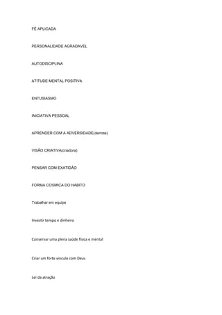 FÉ APLICADA
PERSONALIDADE AGRADAVEL
AUTODISCIPLINA
ATITUDE MENTAL POSITIVA
ENTUSIASMO
INICIATIVA PESSOAL
APRENDER COM A ADVERSIDADE(derrota)
VISÃO CRIATIVA(criadora)
PENSAR COM EXATIDÃO
FORMA COSMICA DO HABITO
Trabalhar em equipe
Investir tempo e dinheiro
Conservar uma plena saúde física e mental
Criar um forte vinculo com Deus
Lei da atração
 