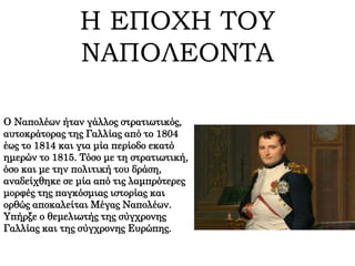 Η ΕΠΟΧΗ ΤΟΥ
ΝΑΠΟΛΕΟΝΤΑ
Ο Ναπολέων ήταν γάλλος στρατιωτικός,
αυτοκράτορας της Γαλλίας από το 1804
έως το 1814 και για μία περίοδο εκατό
ημερών το 1815. Τόσο με τη στρατιωτική,
όσο και με την πολιτική του δράση,
αναδείχθηκε σε μία από τις λαμπρότερες
μορφές της παγκόσμιας ιστορίας και
ορθώς αποκαλείται Μέγας Ναπολέων.
Υπήρξε ο θεμελιωτής της σύγχρονης
Γαλλίας και της σύγχρονης Ευρώπης.
 