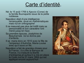 Carte d’identité . Né: le 15 août 1769 à Ajaccio (Corse) de la famille Buonaparte issue de la petite noblesse. Napoléon était d’une intelligence remarquable, doué en mathématiques mais nul en orthographe! Il ne mesurait pas plus de1m68 mais sa personnalité et son caractère l’ont mené jusqu’en haut. Sa première épouse, Joséphine de Beauharnais  ne lui donna pas d’enfants. Il se  maria donc en 1810 avec la fille de l’empereur d’Autriche, Marie-Louise avec qui il aura un fils. Napoléon a fait de grandes choses pour la France ; il a crée la Banque de France, il a instauré la liberté d’entreprise,et surtout il a mis en place le Code civil le 21 mars 1804 qui est appliqué encore aujourd’hui! 