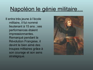 Napoléon le génie militaire… Il entra très jeune à l’école militaire, il fut nommé lieutenant à 15 ans ; ses performances étaient impressionnantes. Remarqué pendant la Révolution Française, il devint le bien aimé des troupes militaires grâce à son courage et son sens stratégique. 