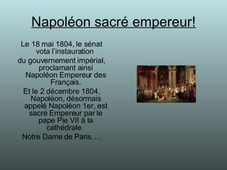 Napoléon sacré empereur! Le 18 mai 1804, le sénat vota l’instauration  du gouvernement impérial, proclamant ainsi Napoléon Empereur des Français. Et le 2 décembre 1804, Napoléon, désormais appelé Napoléon 1er, est sacré Empereur par le pape Pie VII à la cathédrale  Notre Dame de Paris…. 