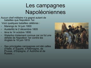 Les campagnes Napoléoniennes Aucun chef militaire n’a gagné autant de batailles que Napoléon 1er. Voici quelques batailles célèbres : Marengo le 14 juin 1800 Austerlitz le 2 décembre 1805 Iéna le 14 octobre 1806 Waterloo tristement connue car ce fut une défaite de Napoléon 1er contre les Anglais le 18 juin 1815 Ses principales campagnes ont été celles d’Italie, d’ Égypte, d’Allemagne, de Prusse, d’Espagne, d’ Autriche et de Russie…  