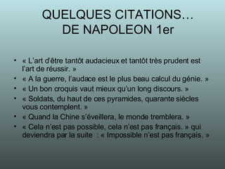 QUELQUES CITATIONS… DE NAPOLEON 1er « L’art d’être tantôt audacieux et tantôt très prudent est l’art de réussir. » « A la guerre, l’audace est le plus beau calcul du génie. » « Un bon croquis vaut mieux qu’un long discours. » « Soldats, du haut de ces pyramides, quarante siècles vous contemplent. » « Quand la Chine s’éveillera, le monde tremblera. » « Cela n’est pas possible, cela n’est pas français. » qui deviendra par la suite  : « Impossible n’est pas français. » 