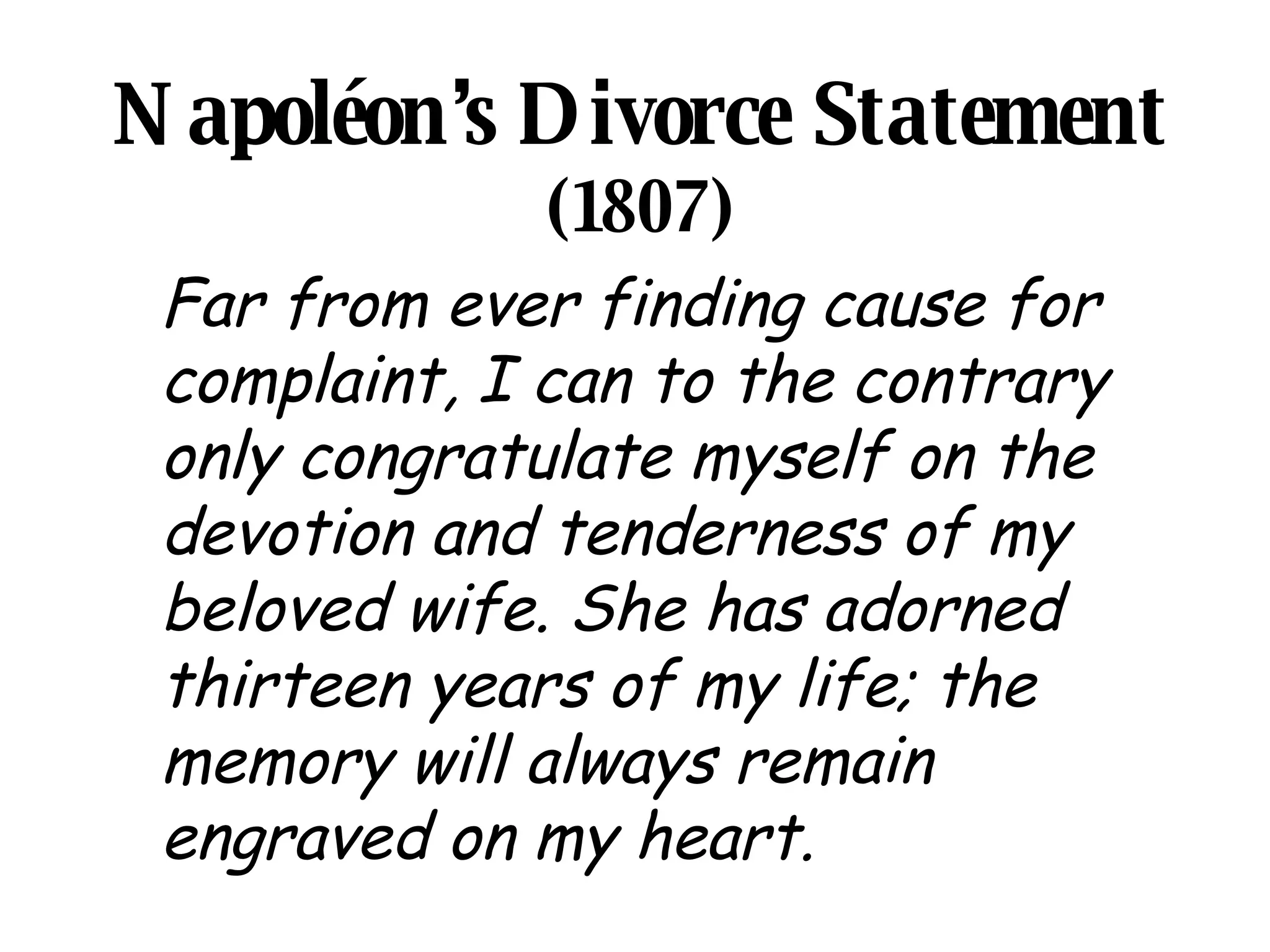 Napoléon’s Divorce Statement  (1807) Far from ever finding cause for complaint, I can to the contrary only congratulate myself on the devotion and tenderness of my beloved wife. She has adorned thirteen years of my life; the memory will always remain engraved on my heart.   