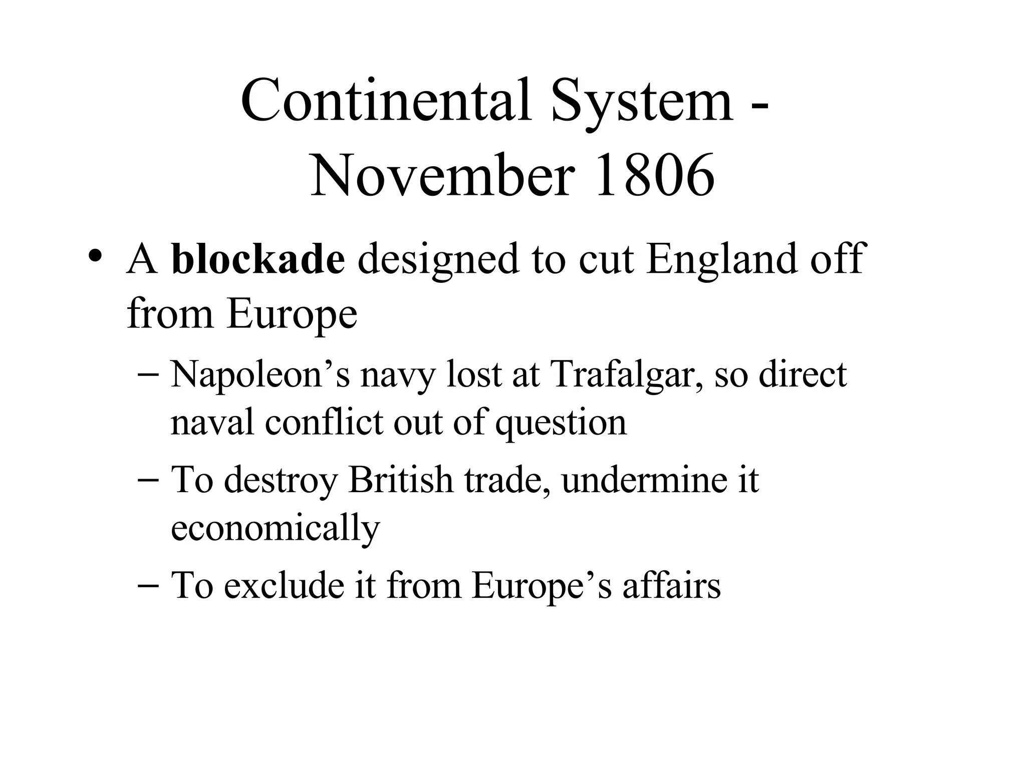 Continental System -  November 1806 A  blockade  designed to cut England off from Europe Napoleon’s navy lost at Trafalgar, so direct naval conflict out of question To destroy British trade, undermine it economically To exclude it from Europe’s affairs 