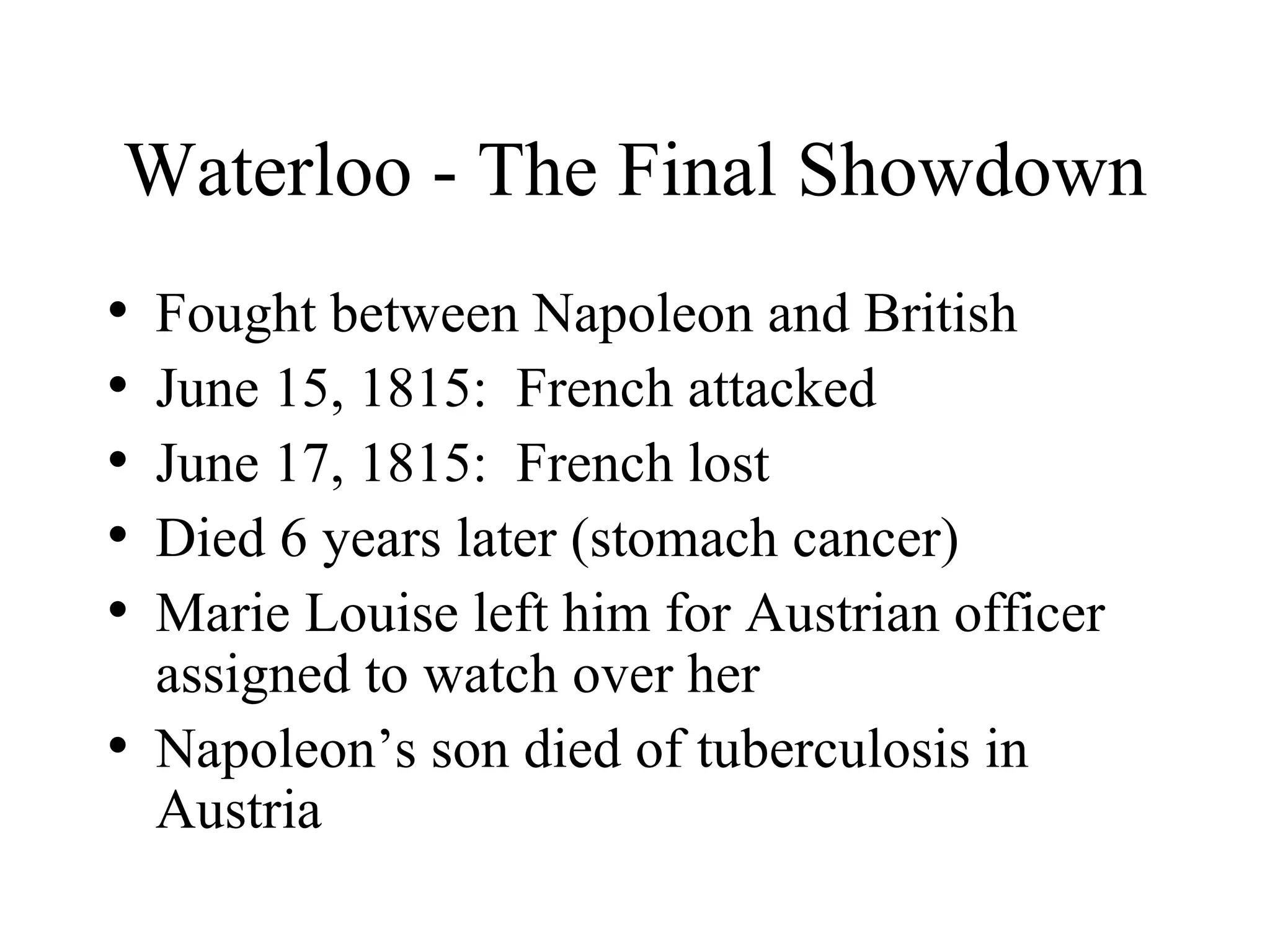 Waterloo - The Final Showdown Fought between Napoleon and British June 15, 1815:  French attacked June 17, 1815:  French lost Died 6 years later (stomach cancer) Marie Louise left him for Austrian officer assigned to watch over her Napoleon’s son died of tuberculosis in Austria 