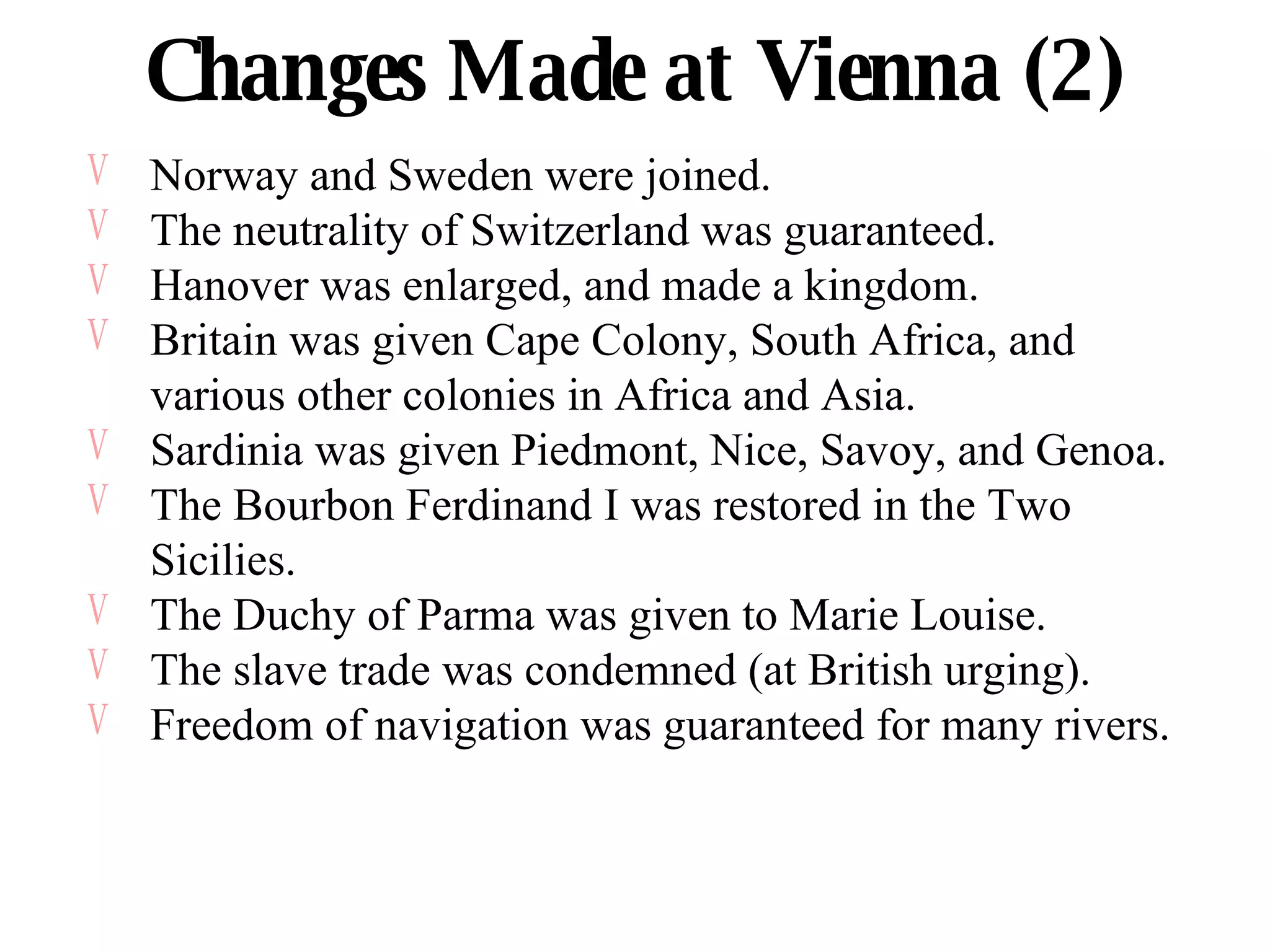 Changes Made at Vienna (2) Norway and Sweden were joined. The neutrality of Switzerland was guaranteed. Hanover was enlarged, and made a kingdom. Britain was given Cape Colony, South Africa, and various other colonies in Africa and Asia. Sardinia was given Piedmont, Nice, Savoy, and Genoa. The Bourbon Ferdinand I was restored in the Two Sicilies. The Duchy of Parma was given to Marie Louise. The slave trade was condemned (at British urging). Freedom of navigation was guaranteed for many rivers. 