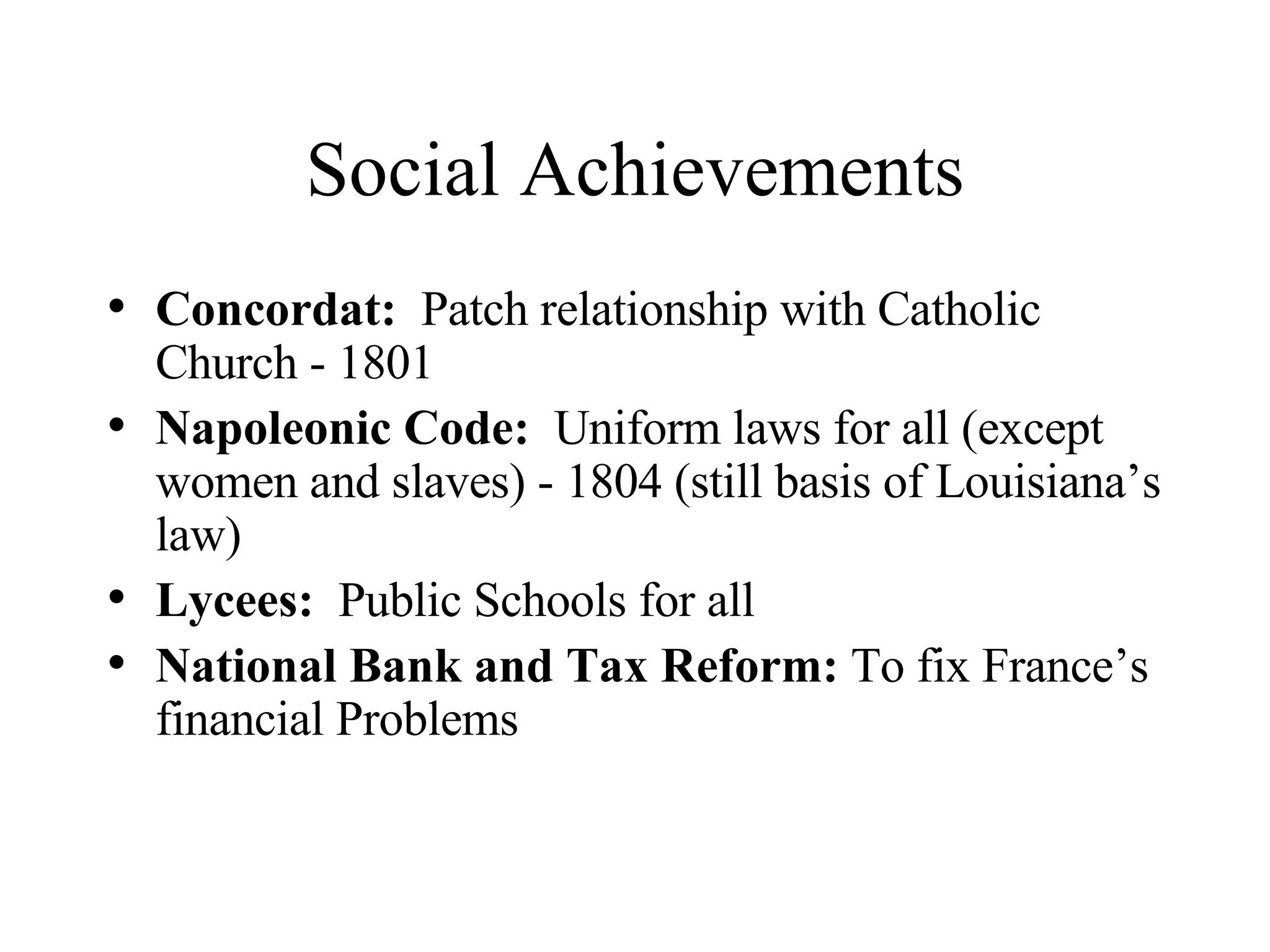 Social Achievements Concordat:   Patch relationship with Catholic Church - 1801 Napoleonic Code:   Uniform laws for all (except women and slaves) - 1804 (still basis of Louisiana’s law) Lycees:   Public Schools for all National Bank and Tax Reform:  To fix France’s financial Problems 