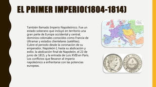 EL PRIMER IMPERIO(1804-1814)
También llamado Imperio Napoleónico. Fue un
estado soberano que incluyó en territorio una
gran parte de Europa occidental y central,
dominios coloniales conocidos como Francia de
Ultramar y estados clientelares (satélites).
Cubre el periodo desde la coronación de su
emperador, Napoleón I, hasta su abdicación y
exilio. la abdicación final de Napoleón, el 22 de
junio de 1815, y la entrada de Luis XVIII en París.
Los conflictos que llevaron al imperio
napoleónico a enfrentarse con las potencias
europeas.
 