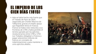 EL IMPERIO DE LOS
CIEN DÍAS (1815)
• éste se había hecho más fuerte que
el Tratado de París de 1814,
negociado por Charles Maurice de
Talleyrand, gracias al amplio apoyo
que Napoleón tenía en Francia.
Francia se había visto reducida a sus
fronteras de 1790 y había perdido el
terreno ganado por los ejércitos
revolucionarios entre 1790 y 1792.
Los Tratados obligaban a Francia a
pagar setecientos millones de
francos en concepto de
indemnizaciones y para mantener a
unos ejércitos aliados
 