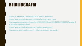 BLIBLIOGRAFIA
https://es.wikipedia.org/wiki/Napole%C3%B3n_Bonaparte
https://www.biografiasyvidas.com/biografia/n/napoleon_i.htm
http://agrega.educacion.es/repositorio/04122014/8c/es_2014120412_9181756/la_cada_d
el_imperio_napolenico.html
https://www.lacrisisdelahistoria.com/codigo-napoleonico/
http://personajeshistoricos.com/c-militares/napoleon-bonaparte/
 