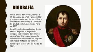 BIOGRAFÍA
Nació en Isla de Córcega, Francia el
15 de agosto de 1769. Fue un militar
y un gobernarte francés, republicano
durante la Revolución y el Directorio.
Se graduó en la Academia de París
en 1785
Dirigió los destinos del país y llevó a
Francia a ejercer la hegemonía
europea tras una serie de brillantes
campañas militares por las que ha
sido considerado uno de los mejores
estrategas de todos los tiempos.
Falleció por cáncer un 5 de marzo de
1821.
 