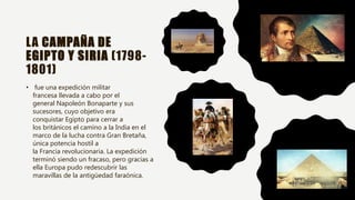 LA CAMPAÑA DE
EGIPTO Y SIRIA (1798-
1801)
• fue una expedición militar
francesa llevada a cabo por el
general Napoleón Bonaparte y sus
sucesores, cuyo objetivo era
conquistar Egipto para cerrar a
los británicos el camino a la India en el
marco de la lucha contra Gran Bretaña,
única potencia hostil a
la Francia revolucionaria. La expedición
terminó siendo un fracaso, pero gracias a
ella Europa pudo redescubrir las
maravillas de la antigüedad faraónica.
 