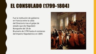 EL CONSULADO (1799-1804)
Fue la institución de gobierno
en Francia entre la caída
del Directorio tras el golpe de
estado que dio Napoleón
Bonaparte del 18 de
Brumario de 1799 hasta el comienzo
del Imperio Napoleónico en 1804.
 
