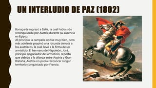 UN INTERLUDIO DE PAZ (1802)
Bonaparte regresó a Italia, la cual había sido
reconquistada por Austria durante su ausencia
en Egipto.
Al principio la campaña no fue muy bien, pero
más adelante propinó una rotunda derrota a
los austríacos, la cual llevó a la firma de un
armisticio. El hermano de Napoleón, José,
principal negociador del armisticio, reportó
que debido a la alianza entre Austria y Gran
Bretaña, Austria no podía reconocer ningún
territorio conquistado por Francia.
 
