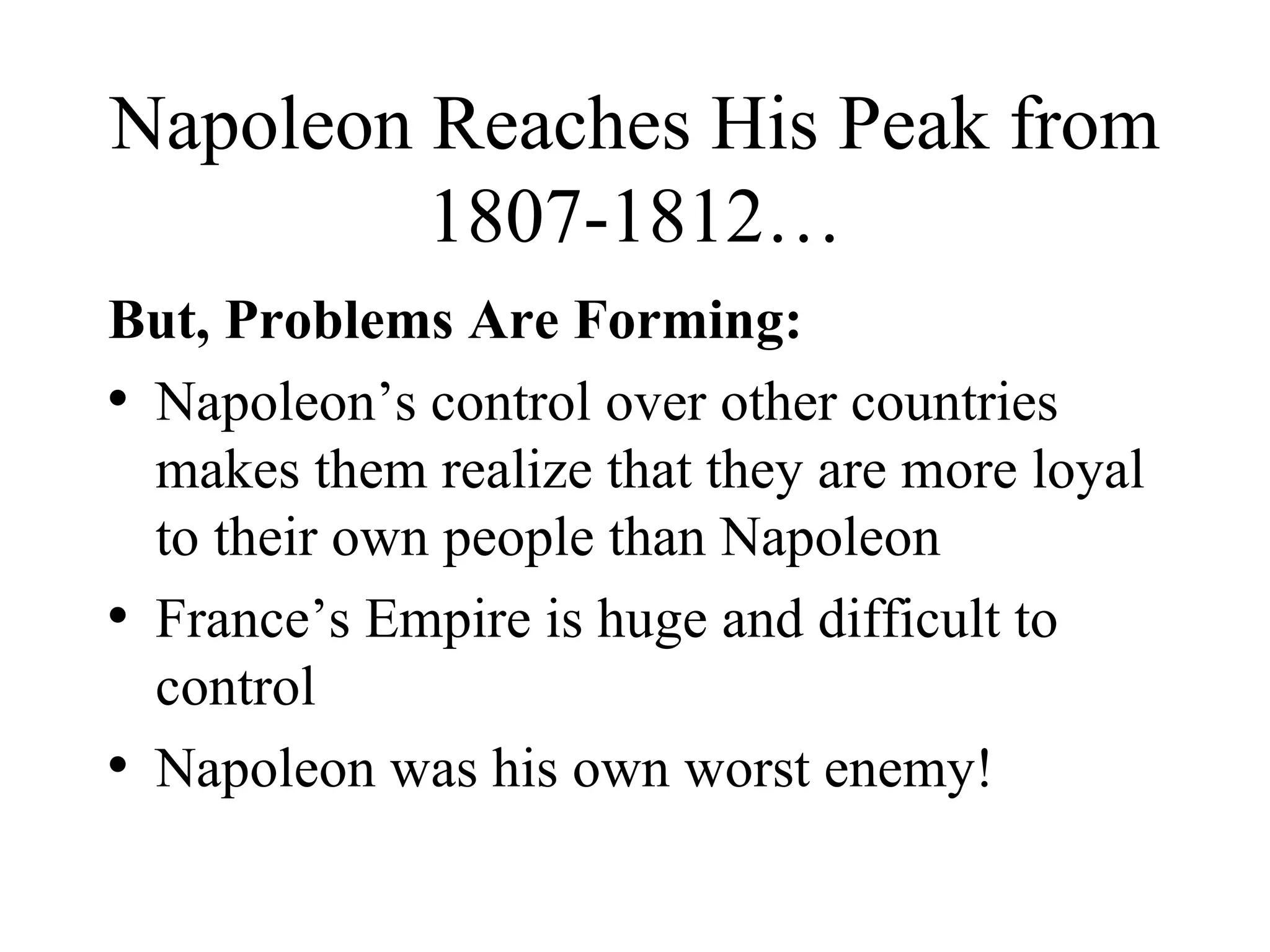Napoleon Reaches His Peak from 1807-1812… But, Problems Are Forming: Napoleon’s control over other countries makes them realize that they are more loyal to their own people than Napoleon France’s Empire is huge and difficult to control Napoleon was his own worst enemy! 