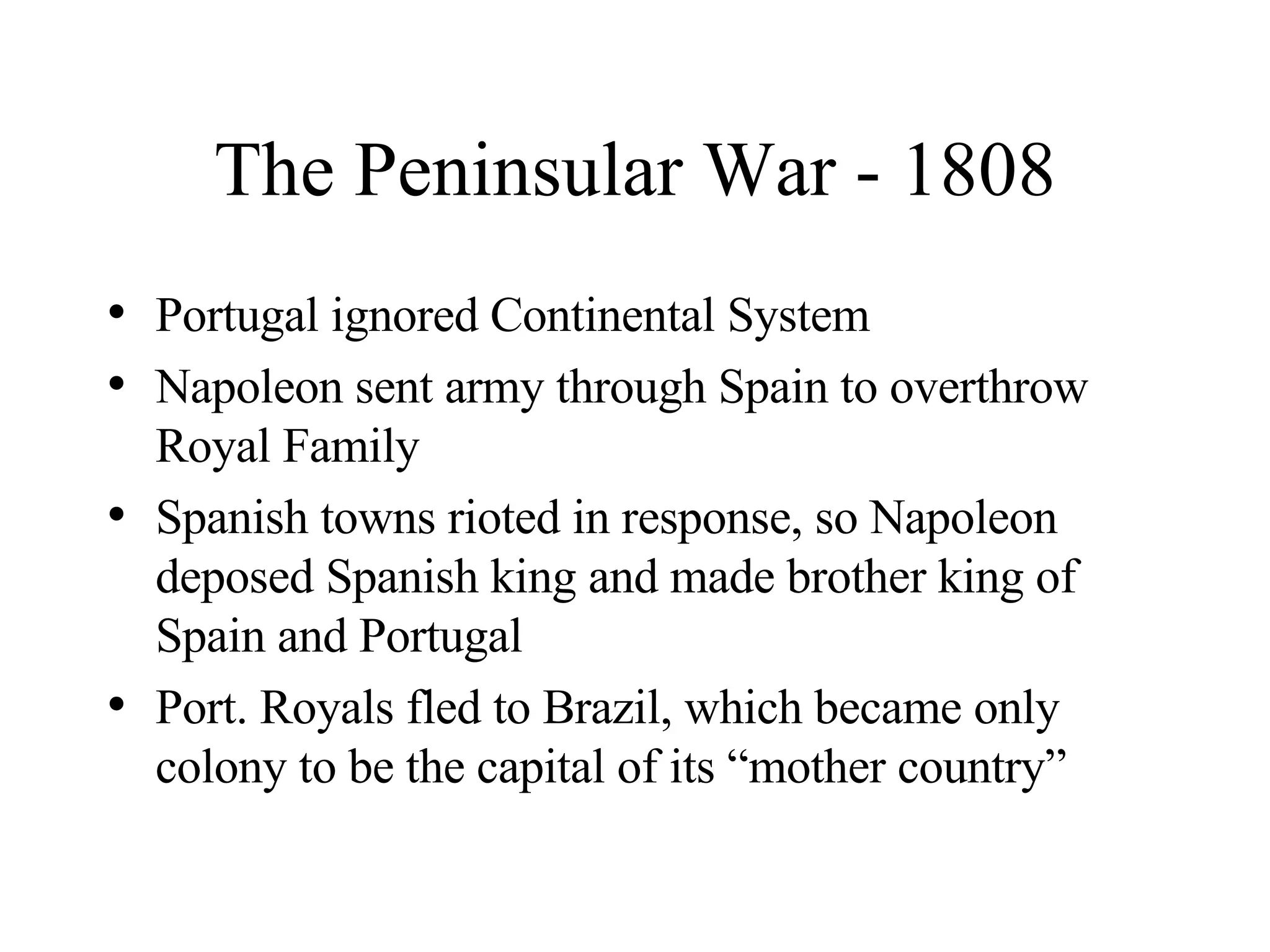 The Peninsular War - 1808 Portugal ignored Continental System Napoleon sent army through Spain to overthrow Royal Family Spanish towns rioted in response, so Napoleon deposed Spanish king and made brother king of Spain and Portugal Port. Royals fled to Brazil, which became only colony to be the capital of its “mother country” 
