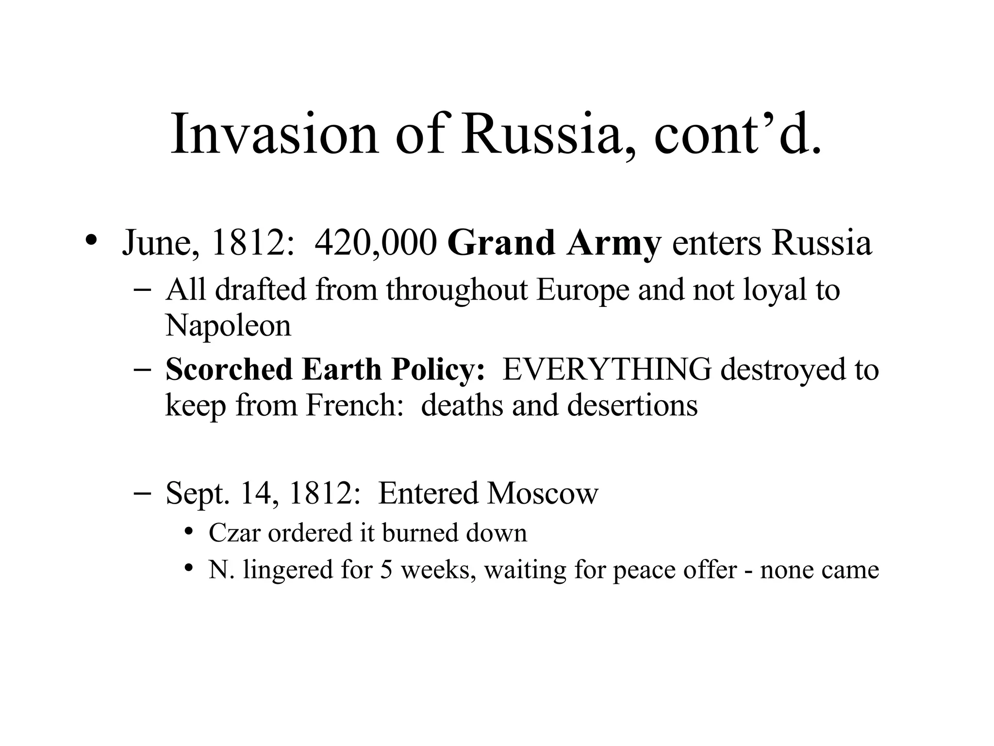 Invasion of Russia, cont’d. June, 1812:  420,000  Grand Army  enters Russia All drafted from throughout Europe and not loyal to Napoleon Scorched Earth Policy:   EVERYTHING destroyed to keep from French:  deaths and desertions Sept. 14, 1812:  Entered Moscow Czar ordered it burned down N. lingered for 5 weeks, waiting for peace offer - none came 
